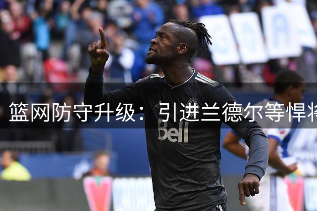篮网防守升级：引进兰德尔等悍将 上季防守排名联盟垫底