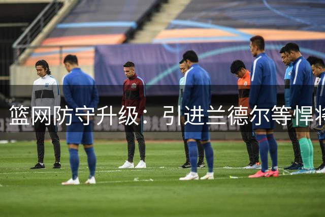 篮网防守升级：引进兰德尔等悍将 上季防守排名联盟垫底